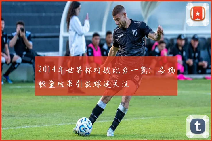 2014年世界杯对战比分一览：各场较量结果引发球迷关注