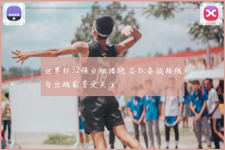 世界杯32强分组揭晓 各队备战路线与出线前景受关注
