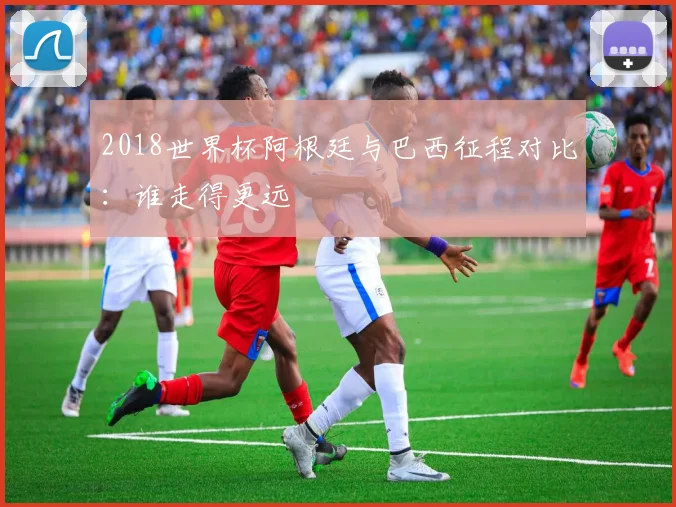 2018世界杯阿根廷与巴西征程对比：谁走得更远
