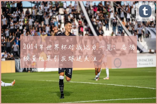 2014年世界杯对战比分一览：各场较量结果引发球迷关注