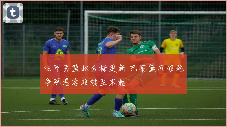 法甲男篮积分榜更新 巴黎篮网领跑争冠悬念延续至末轮