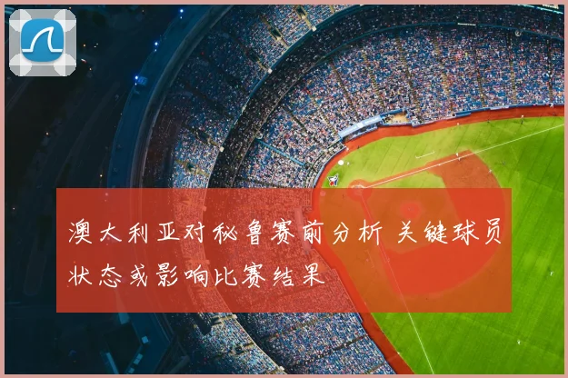 澳大利亚对秘鲁赛前分析 关键球员状态或影响比赛结果