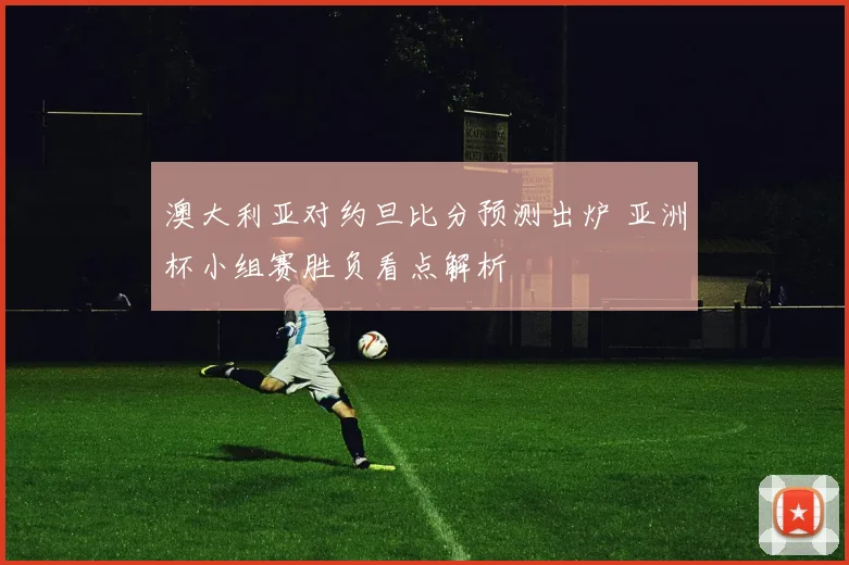 澳大利亚对约旦比分预测出炉 亚洲杯小组赛胜负看点解析