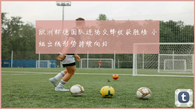 欧洲杯德国队连场交锋收获胜绩 小组出线形势持续向好